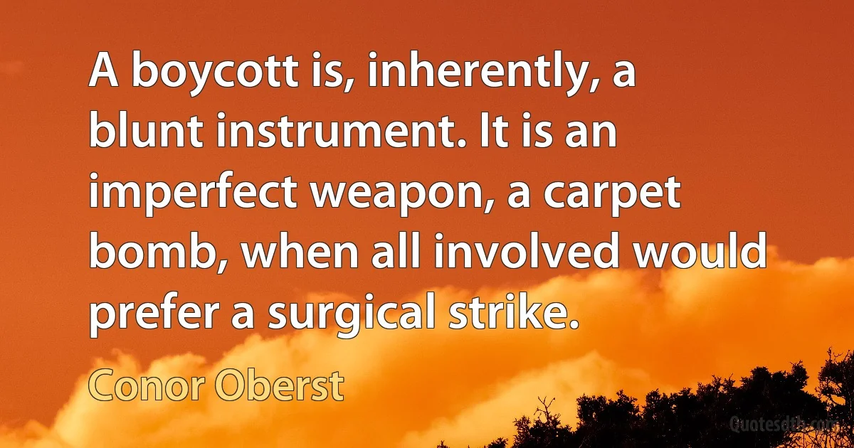 A boycott is, inherently, a blunt instrument. It is an imperfect weapon, a carpet bomb, when all involved would prefer a surgical strike. (Conor Oberst)