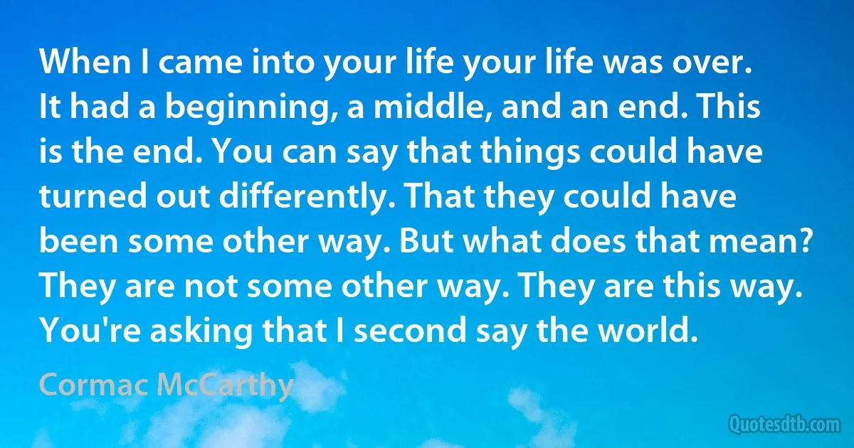 When I came into your life your life was over. It had a beginning, a middle, and an end. This is the end. You can say that things could have turned out differently. That they could have been some other way. But what does that mean? They are not some other way. They are this way. You're asking that I second say the world. (Cormac McCarthy)