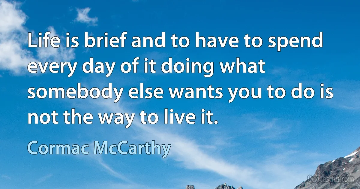 Life is brief and to have to spend every day of it doing what somebody else wants you to do is not the way to live it. (Cormac McCarthy)