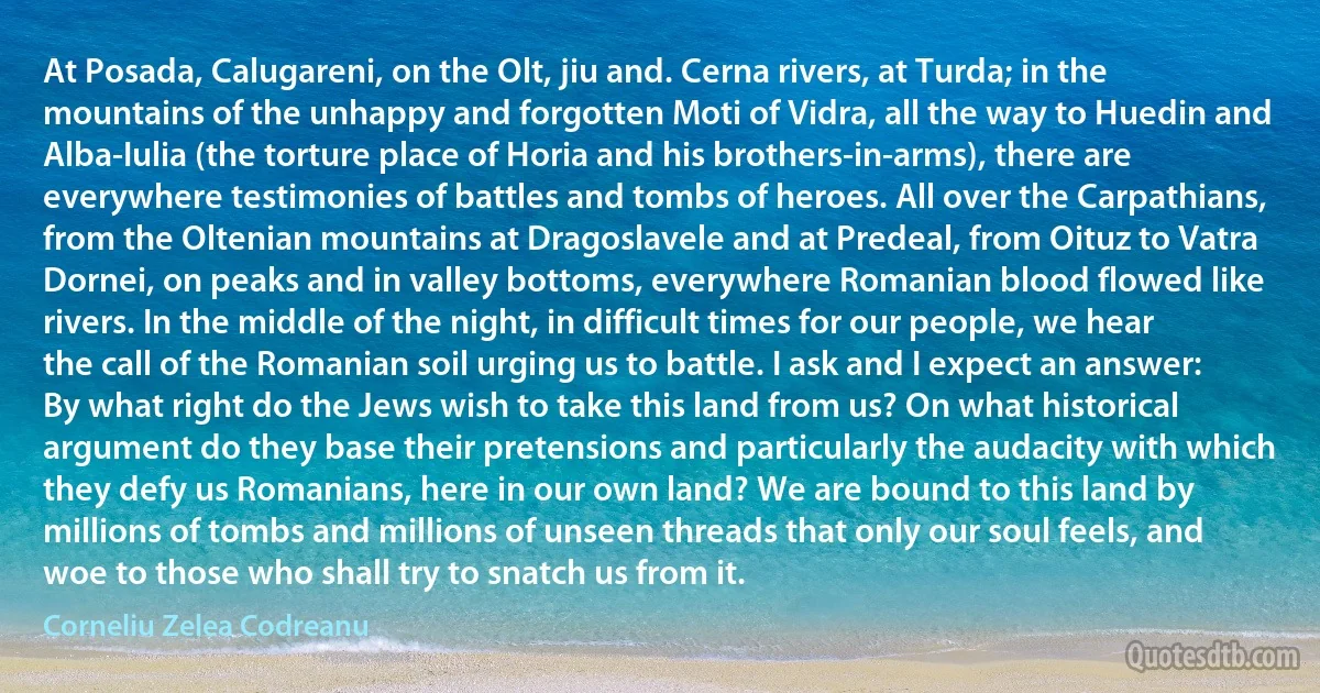 At Posada, Calugareni, on the Olt, jiu and. Cerna rivers, at Turda; in the mountains of the unhappy and forgotten Moti of Vidra, all the way to Huedin and Alba-Iulia (the torture place of Horia and his brothers-in-arms), there are everywhere testimonies of battles and tombs of heroes. All over the Carpathians, from the Oltenian mountains at Dragoslavele and at Predeal, from Oituz to Vatra Dornei, on peaks and in valley bottoms, everywhere Romanian blood flowed like rivers. In the middle of the night, in difficult times for our people, we hear the call of the Romanian soil urging us to battle. I ask and I expect an answer: By what right do the Jews wish to take this land from us? On what historical argument do they base their pretensions and particularly the audacity with which they defy us Romanians, here in our own land? We are bound to this land by millions of tombs and millions of unseen threads that only our soul feels, and woe to those who shall try to snatch us from it. (Corneliu Zelea Codreanu)