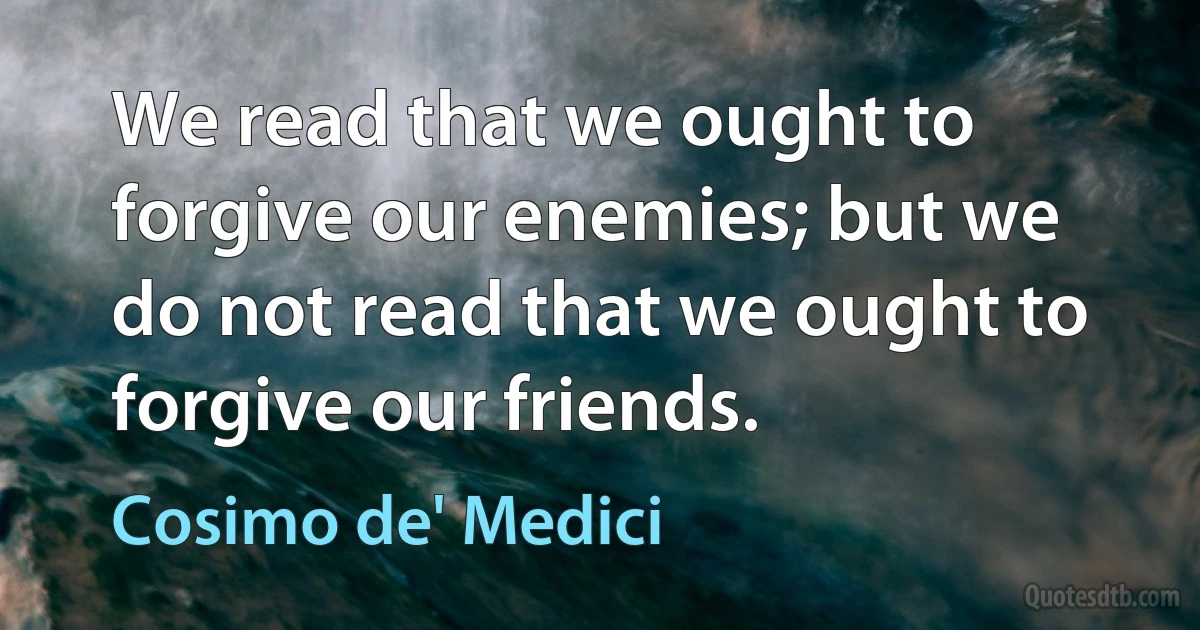 We read that we ought to forgive our enemies; but we do not read that we ought to forgive our friends. (Cosimo de' Medici)