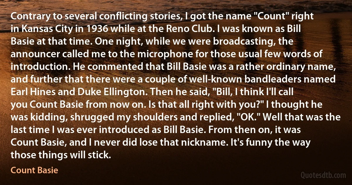 Contrary to several conflicting stories, I got the name "Count" right in Kansas City in 1936 while at the Reno Club. I was known as Bill Basie at that time. One night, while we were broadcasting, the announcer called me to the microphone for those usual few words of introduction. He commented that Bill Basie was a rather ordinary name, and further that there were a couple of well-known bandleaders named Earl Hines and Duke Ellington. Then he said, "Bill, I think I'll call you Count Basie from now on. Is that all right with you?" I thought he was kidding, shrugged my shoulders and replied, "OK." Well that was the last time I was ever introduced as Bill Basie. From then on, it was Count Basie, and I never did lose that nickname. It's funny the way those things will stick. (Count Basie)