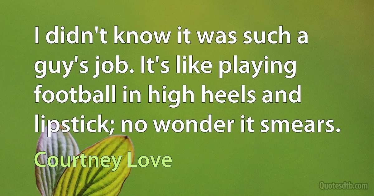 I didn't know it was such a guy's job. It's like playing football in high heels and lipstick; no wonder it smears. (Courtney Love)