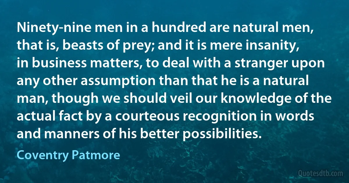 Ninety-nine men in a hundred are natural men, that is, beasts of prey; and it is mere insanity, in business matters, to deal with a stranger upon any other assumption than that he is a natural man, though we should veil our knowledge of the actual fact by a courteous recognition in words and manners of his better possibilities. (Coventry Patmore)