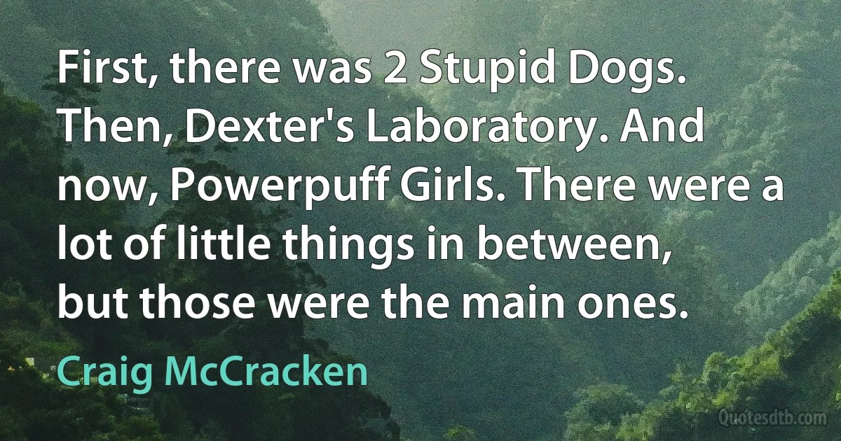 First, there was 2 Stupid Dogs. Then, Dexter's Laboratory. And now, Powerpuff Girls. There were a lot of little things in between, but those were the main ones. (Craig McCracken)