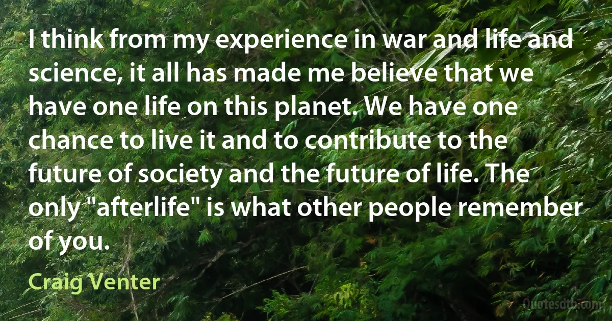 I think from my experience in war and life and science, it all has made me believe that we have one life on this planet. We have one chance to live it and to contribute to the future of society and the future of life. The only "afterlife" is what other people remember of you. (Craig Venter)