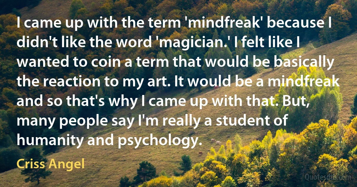 I came up with the term 'mindfreak' because I didn't like the word 'magician.' I felt like I wanted to coin a term that would be basically the reaction to my art. It would be a mindfreak and so that's why I came up with that. But, many people say I'm really a student of humanity and psychology. (Criss Angel)