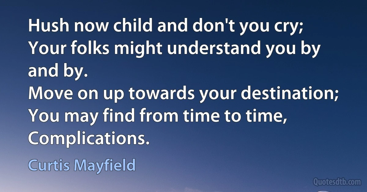 Hush now child and don't you cry;
Your folks might understand you by and by.
Move on up towards your destination;
You may find from time to time,
Complications. (Curtis Mayfield)