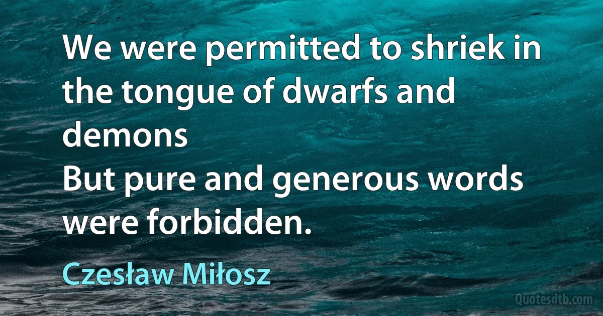 We were permitted to shriek in the tongue of dwarfs and demons
But pure and generous words were forbidden. (Czesław Miłosz)