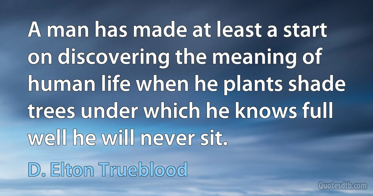 A man has made at least a start on discovering the meaning of human life when he plants shade trees under which he knows full well he will never sit. (D. Elton Trueblood)