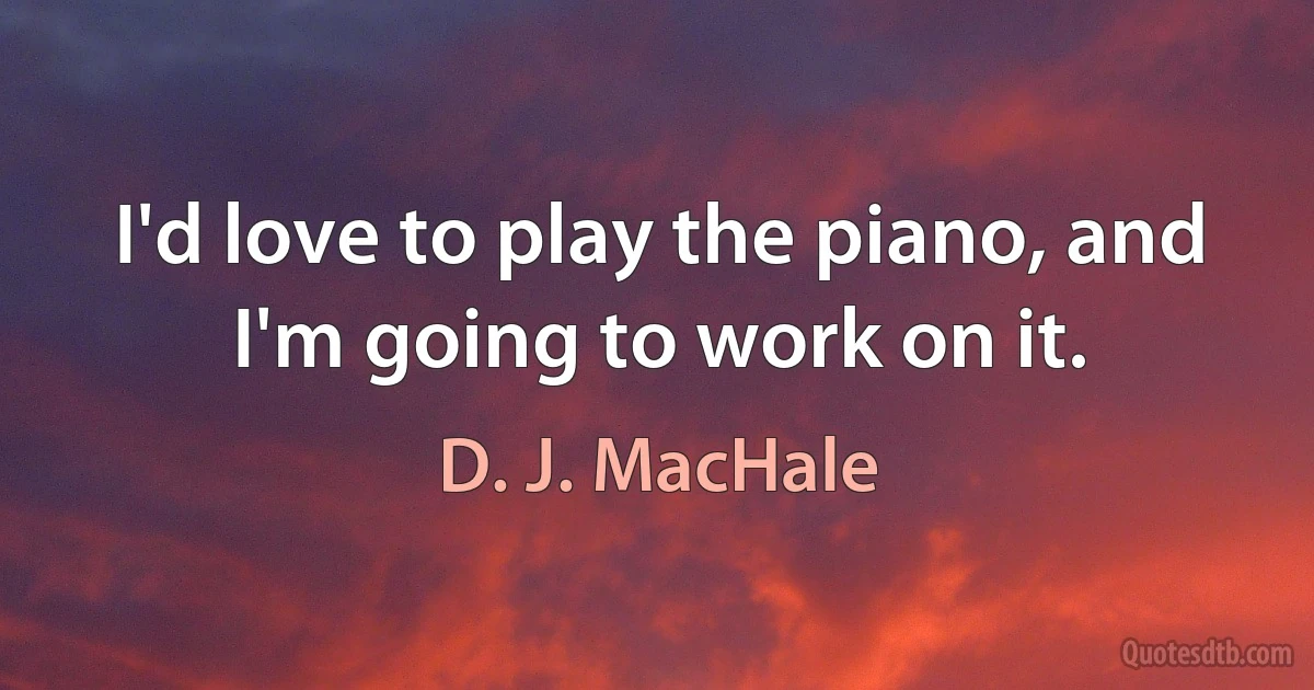 I'd love to play the piano, and I'm going to work on it. (D. J. MacHale)