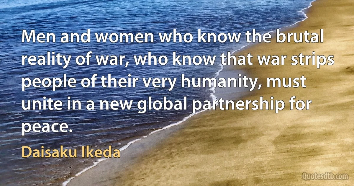 Men and women who know the brutal reality of war, who know that war strips people of their very humanity, must unite in a new global partnership for peace. (Daisaku Ikeda)