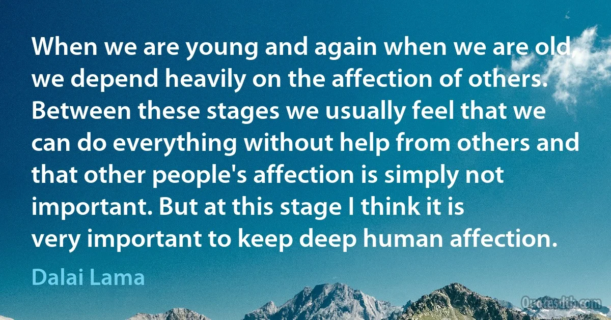 When we are young and again when we are old, we depend heavily on the affection of others. Between these stages we usually feel that we can do everything without help from others and that other people's affection is simply not important. But at this stage I think it is very important to keep deep human affection. (Dalai Lama)