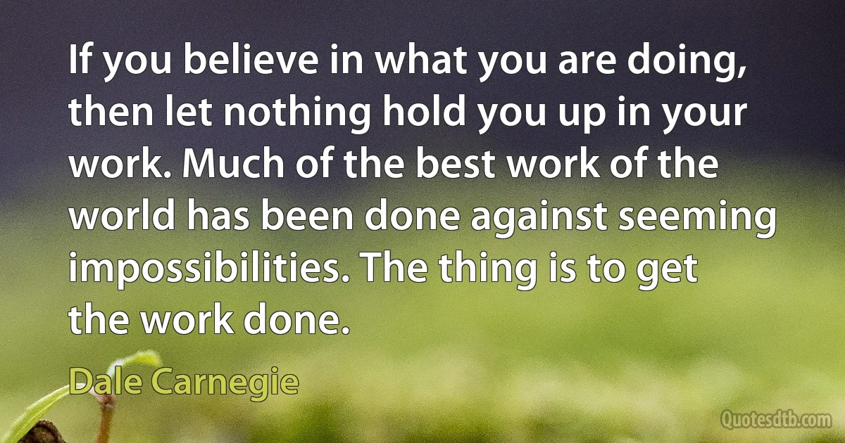 If you believe in what you are doing, then let nothing hold you up in your work. Much of the best work of the world has been done against seeming impossibilities. The thing is to get the work done. (Dale Carnegie)