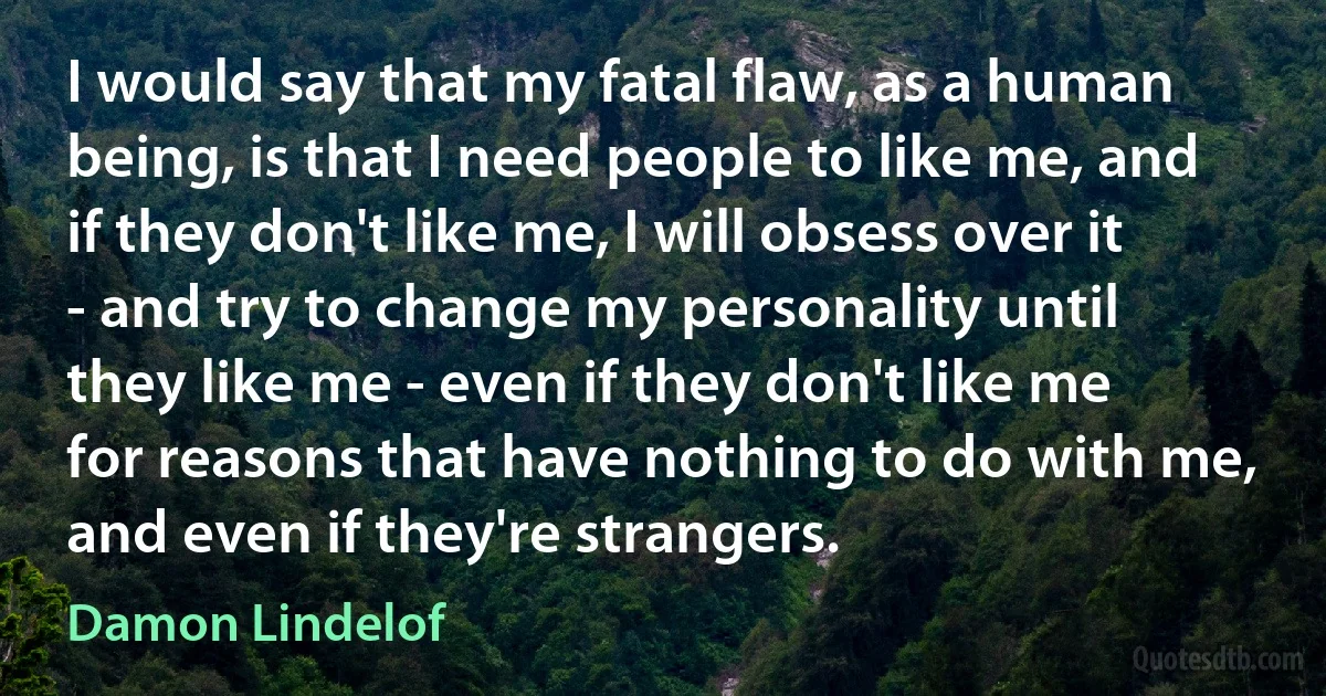 I would say that my fatal flaw, as a human being, is that I need people to like me, and if they don't like me, I will obsess over it - and try to change my personality until they like me - even if they don't like me for reasons that have nothing to do with me, and even if they're strangers. (Damon Lindelof)