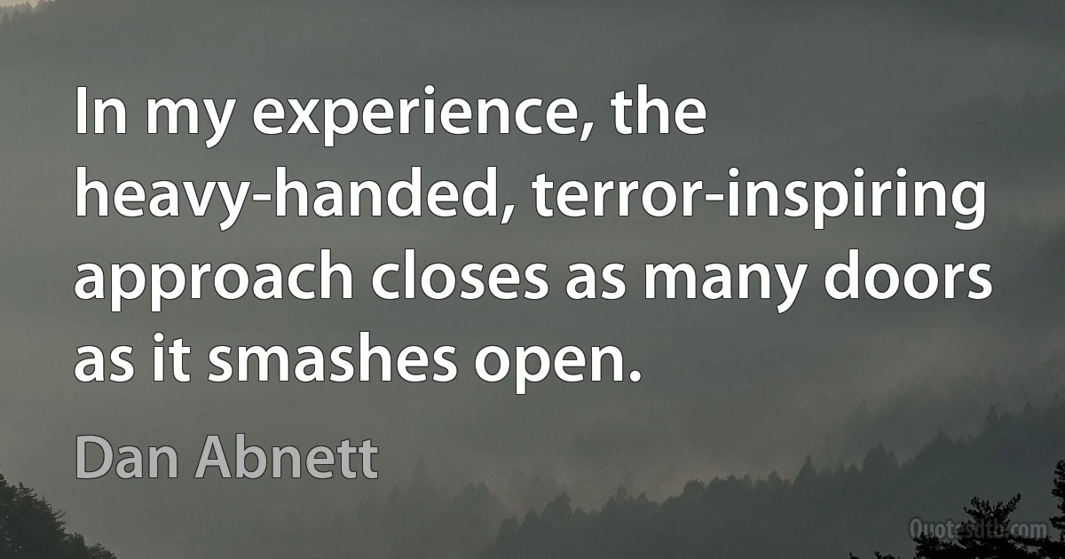 In my experience, the heavy-handed, terror-inspiring approach closes as many doors as it smashes open. (Dan Abnett)