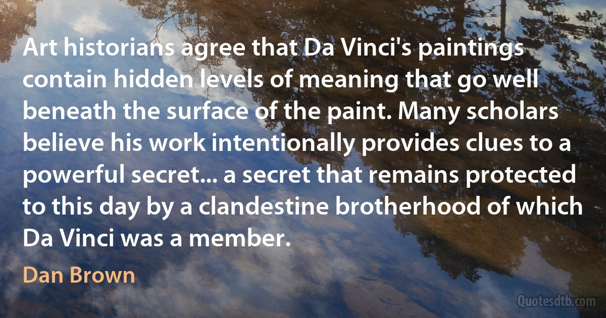 Art historians agree that Da Vinci's paintings contain hidden levels of meaning that go well beneath the surface of the paint. Many scholars believe his work intentionally provides clues to a powerful secret... a secret that remains protected to this day by a clandestine brotherhood of which Da Vinci was a member. (Dan Brown)