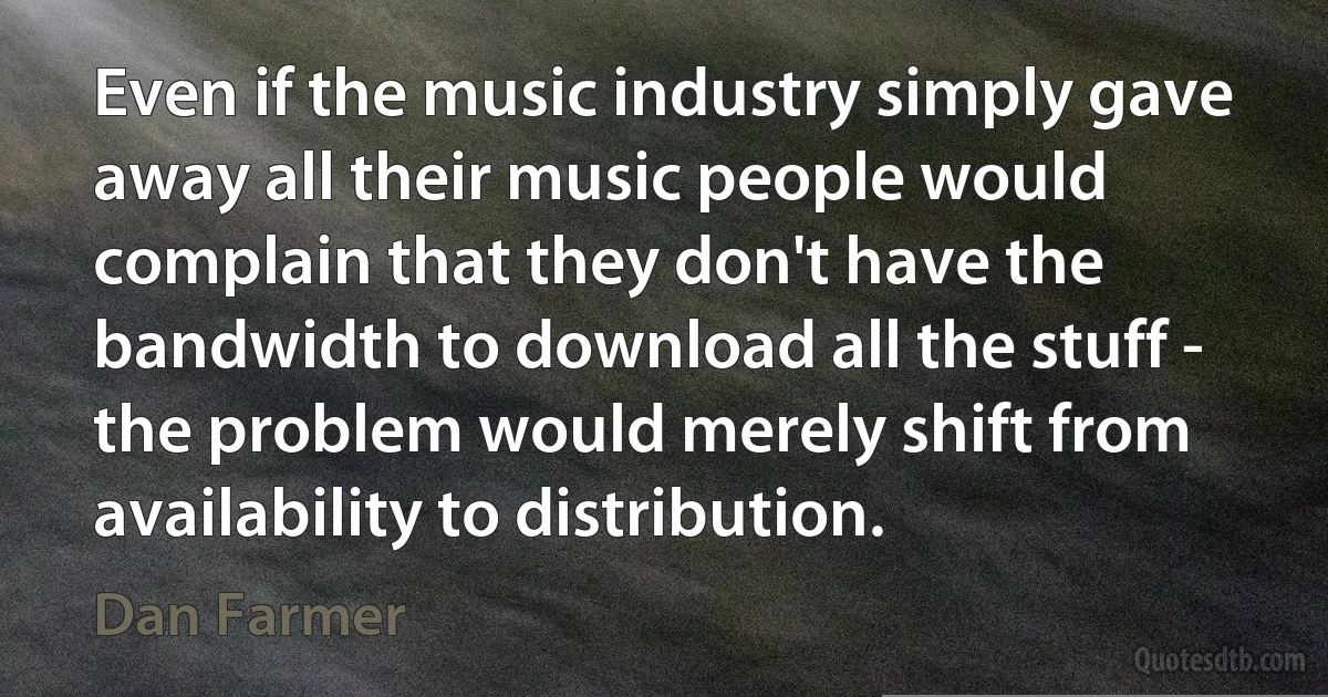 Even if the music industry simply gave away all their music people would complain that they don't have the bandwidth to download all the stuff - the problem would merely shift from availability to distribution. (Dan Farmer)