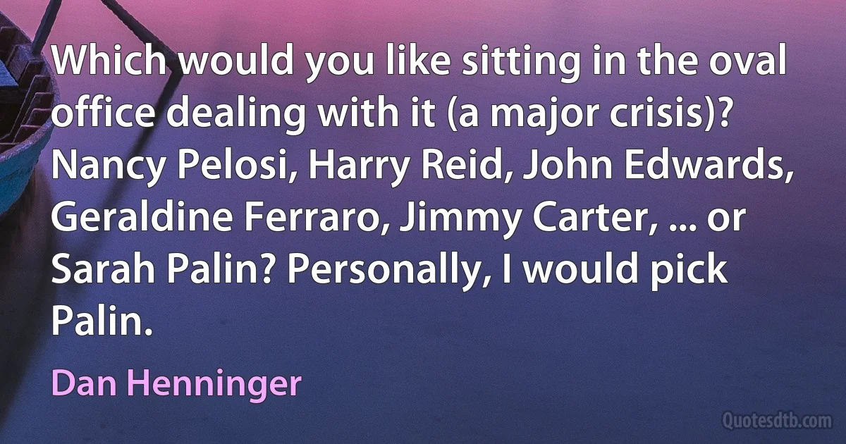 Which would you like sitting in the oval office dealing with it (a major crisis)? Nancy Pelosi, Harry Reid, John Edwards, Geraldine Ferraro, Jimmy Carter, ... or Sarah Palin? Personally, I would pick Palin. (Dan Henninger)