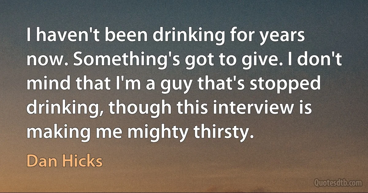 I haven't been drinking for years now. Something's got to give. I don't mind that I'm a guy that's stopped drinking, though this interview is making me mighty thirsty. (Dan Hicks)