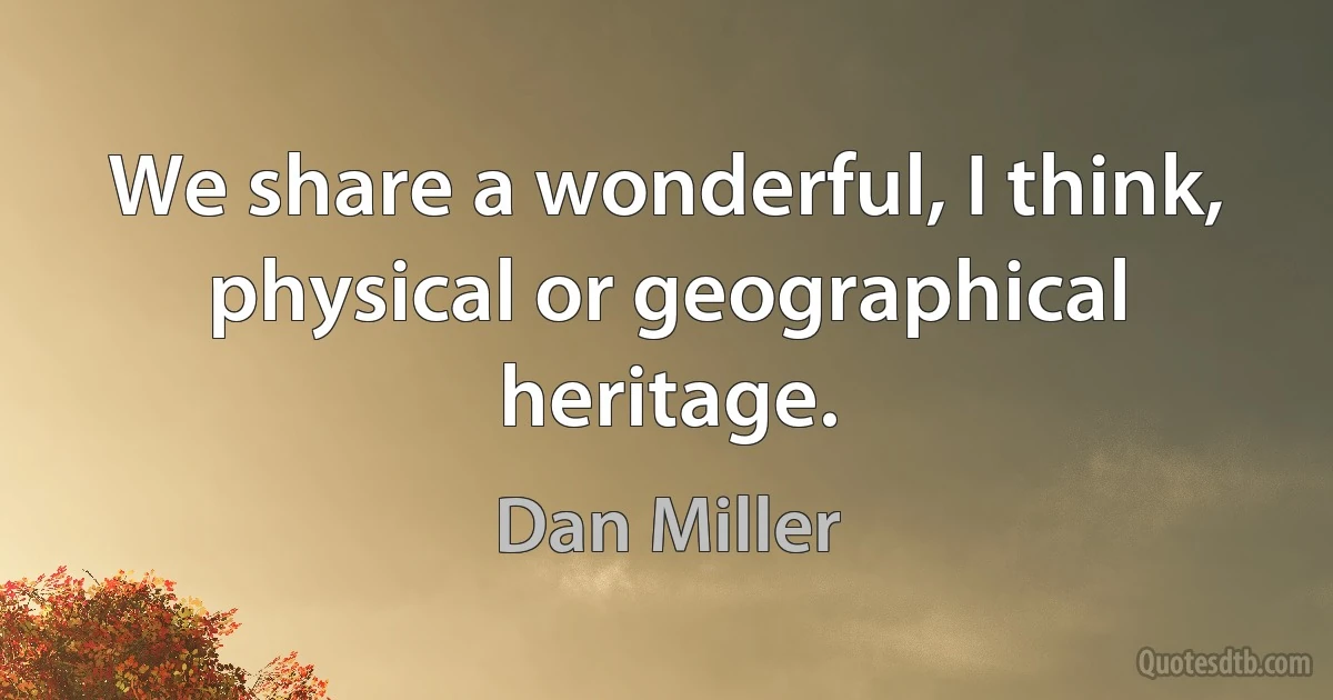 We share a wonderful, I think, physical or geographical heritage. (Dan Miller)