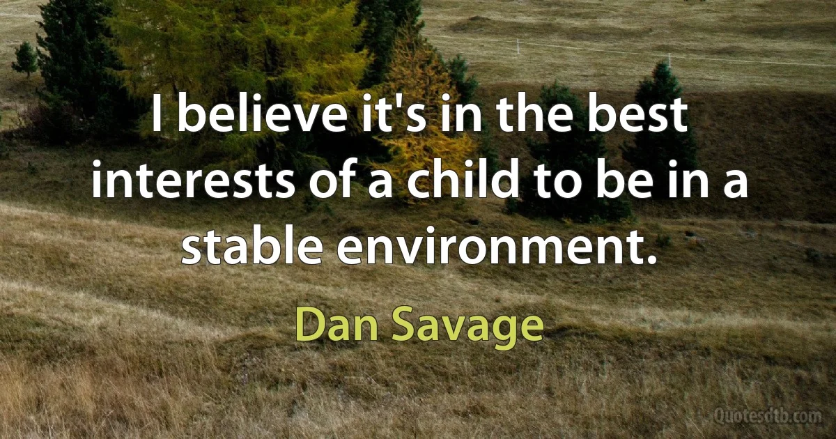 I believe it's in the best interests of a child to be in a stable environment. (Dan Savage)