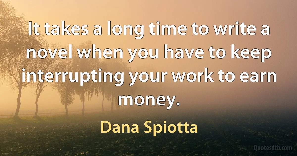 It takes a long time to write a novel when you have to keep interrupting your work to earn money. (Dana Spiotta)