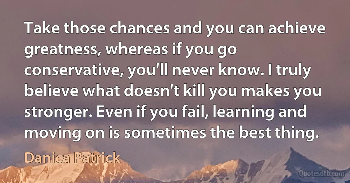 Take those chances and you can achieve greatness, whereas if you go conservative, you'll never know. I truly believe what doesn't kill you makes you stronger. Even if you fail, learning and moving on is sometimes the best thing. (Danica Patrick)