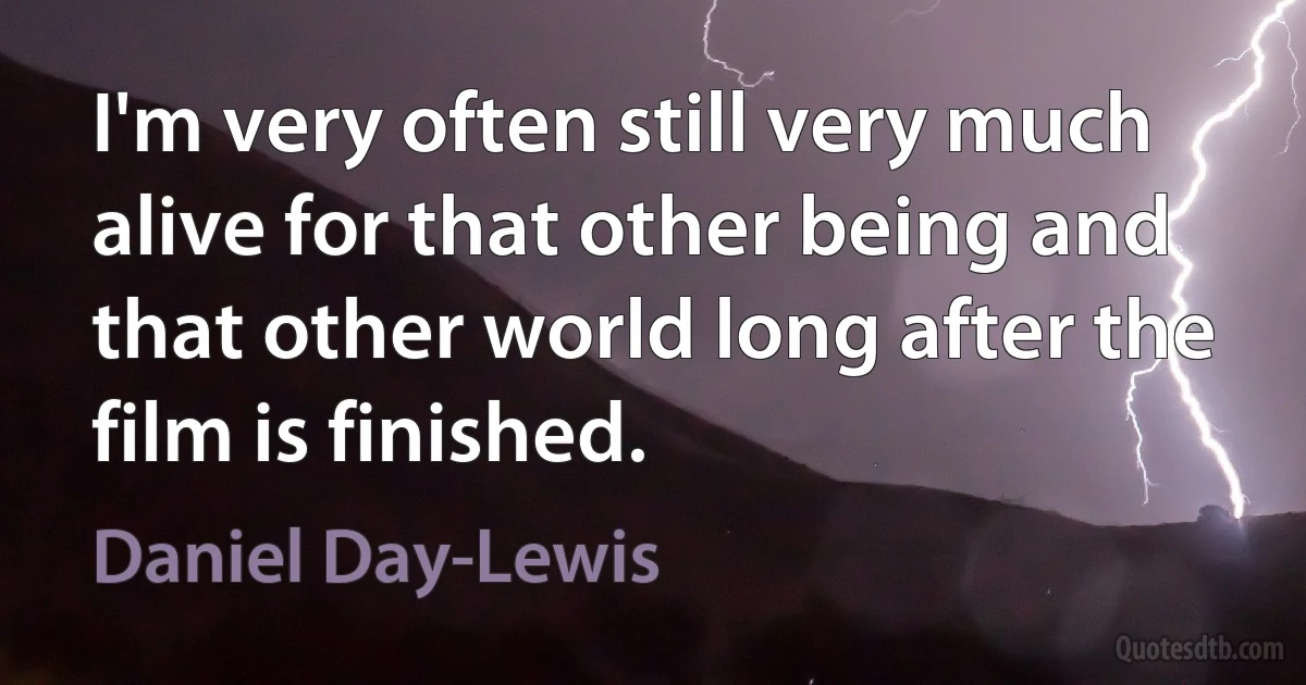 I'm very often still very much alive for that other being and that other world long after the film is finished. (Daniel Day-Lewis)