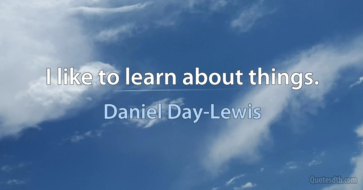 I like to learn about things. (Daniel Day-Lewis)