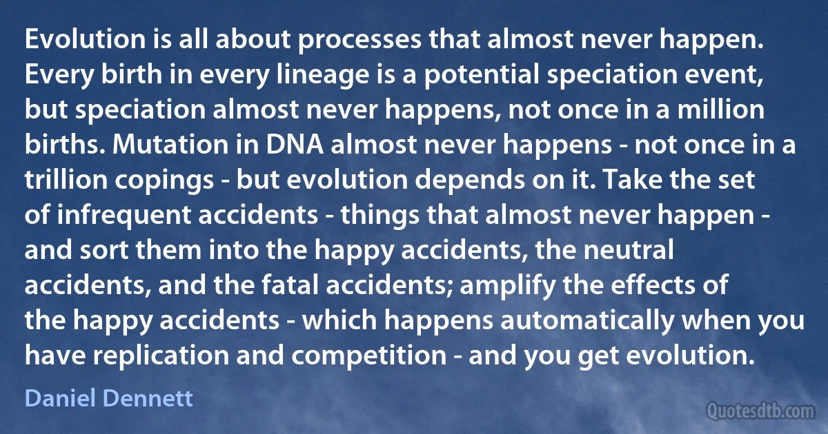 Evolution is all about processes that almost never happen. Every birth in every lineage is a potential speciation event, but speciation almost never happens, not once in a million births. Mutation in DNA almost never happens - not once in a trillion copings - but evolution depends on it. Take the set of infrequent accidents - things that almost never happen - and sort them into the happy accidents, the neutral accidents, and the fatal accidents; amplify the effects of the happy accidents - which happens automatically when you have replication and competition - and you get evolution. (Daniel Dennett)