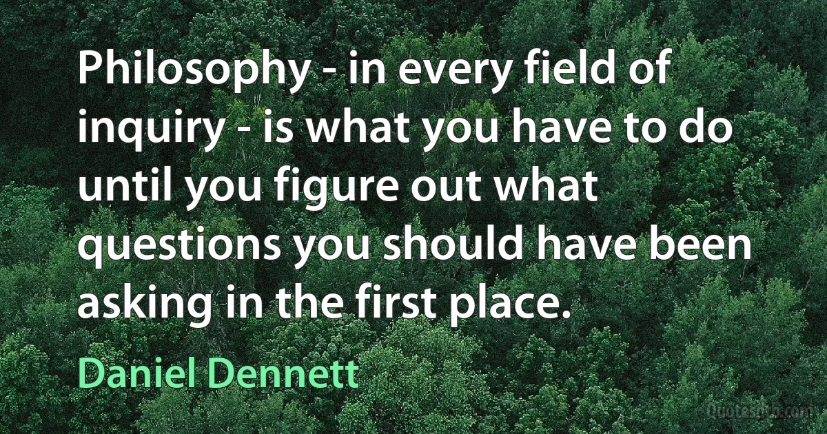 Philosophy - in every field of inquiry - is what you have to do until you figure out what questions you should have been asking in the first place. (Daniel Dennett)