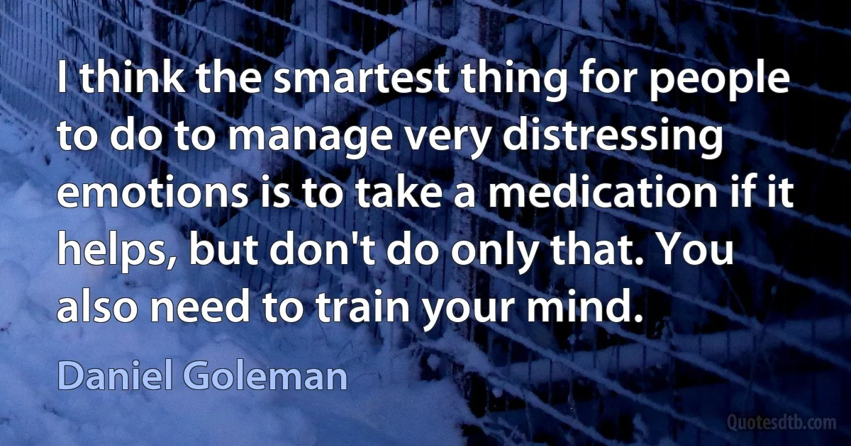 I think the smartest thing for people to do to manage very distressing emotions is to take a medication if it helps, but don't do only that. You also need to train your mind. (Daniel Goleman)