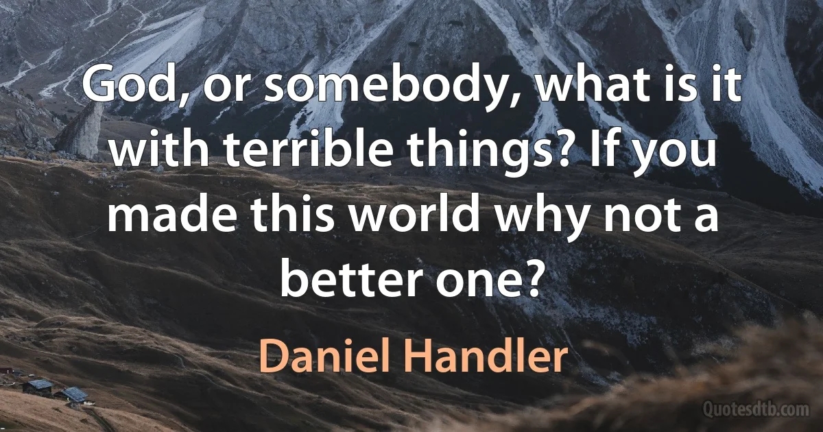 God, or somebody, what is it with terrible things? If you made this world why not a better one? (Daniel Handler)