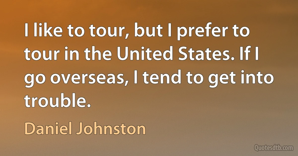 I like to tour, but I prefer to tour in the United States. If I go overseas, I tend to get into trouble. (Daniel Johnston)