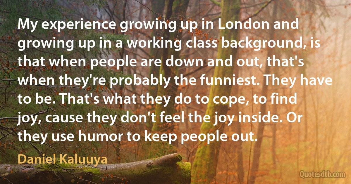 My experience growing up in London and growing up in a working class background, is that when people are down and out, that's when they're probably the funniest. They have to be. That's what they do to cope, to find joy, cause they don't feel the joy inside. Or they use humor to keep people out. (Daniel Kaluuya)