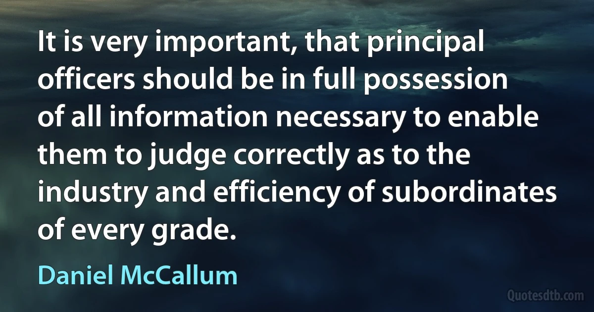 It is very important, that principal officers should be in full possession of all information necessary to enable them to judge correctly as to the industry and efficiency of subordinates of every grade. (Daniel McCallum)