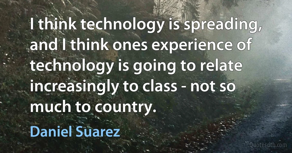 I think technology is spreading, and I think ones experience of technology is going to relate increasingly to class - not so much to country. (Daniel Suarez)