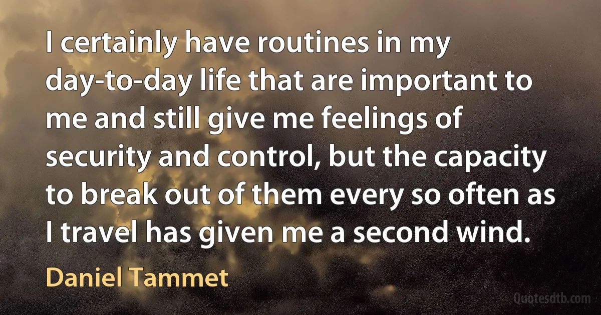 I certainly have routines in my day-to-day life that are important to me and still give me feelings of security and control, but the capacity to break out of them every so often as I travel has given me a second wind. (Daniel Tammet)