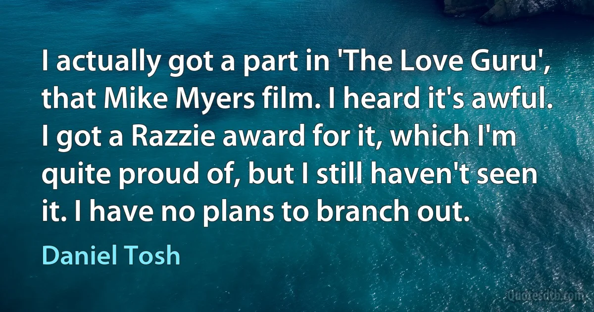 I actually got a part in 'The Love Guru', that Mike Myers film. I heard it's awful. I got a Razzie award for it, which I'm quite proud of, but I still haven't seen it. I have no plans to branch out. (Daniel Tosh)