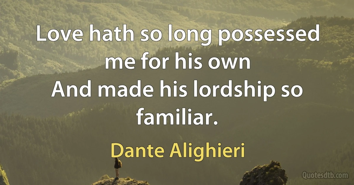 Love hath so long possessed me for his own
And made his lordship so familiar. (Dante Alighieri)