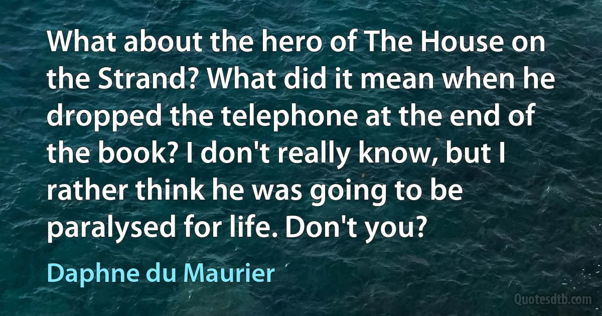 What about the hero of The House on the Strand? What did it mean when he dropped the telephone at the end of the book? I don't really know, but I rather think he was going to be paralysed for life. Don't you? (Daphne du Maurier)