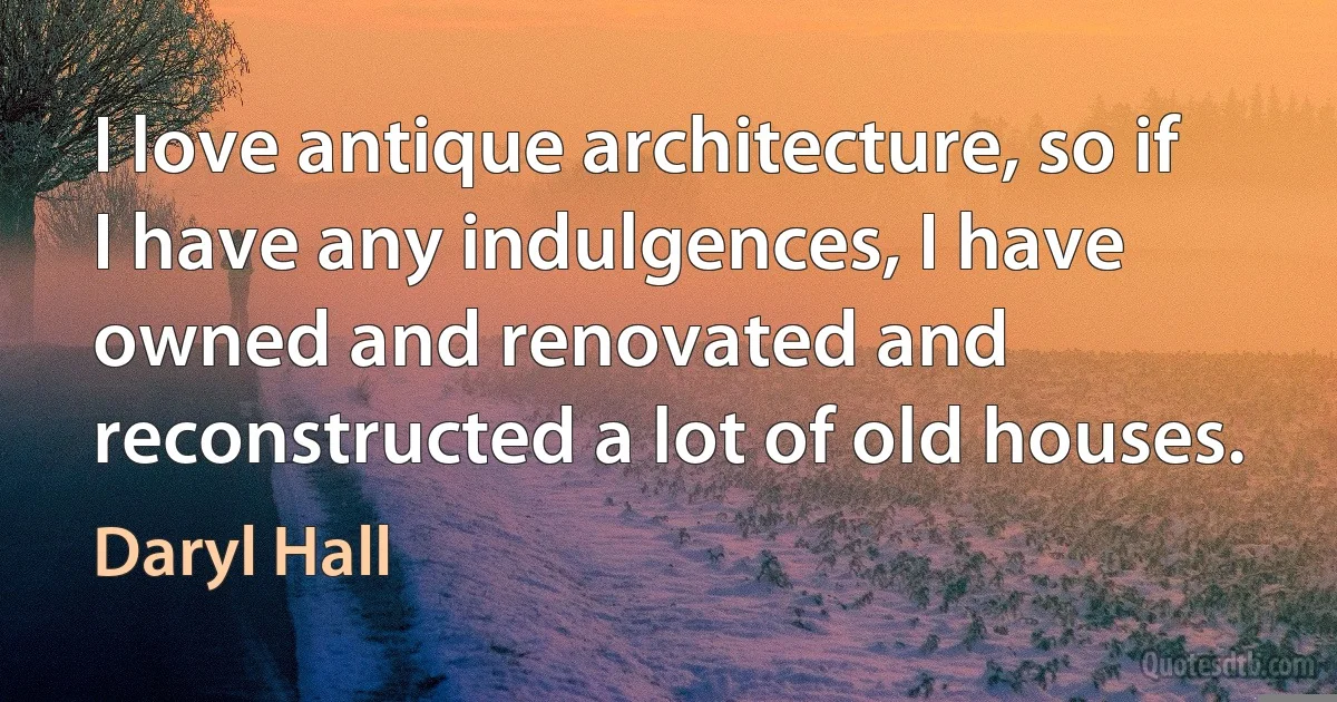 I love antique architecture, so if I have any indulgences, I have owned and renovated and reconstructed a lot of old houses. (Daryl Hall)