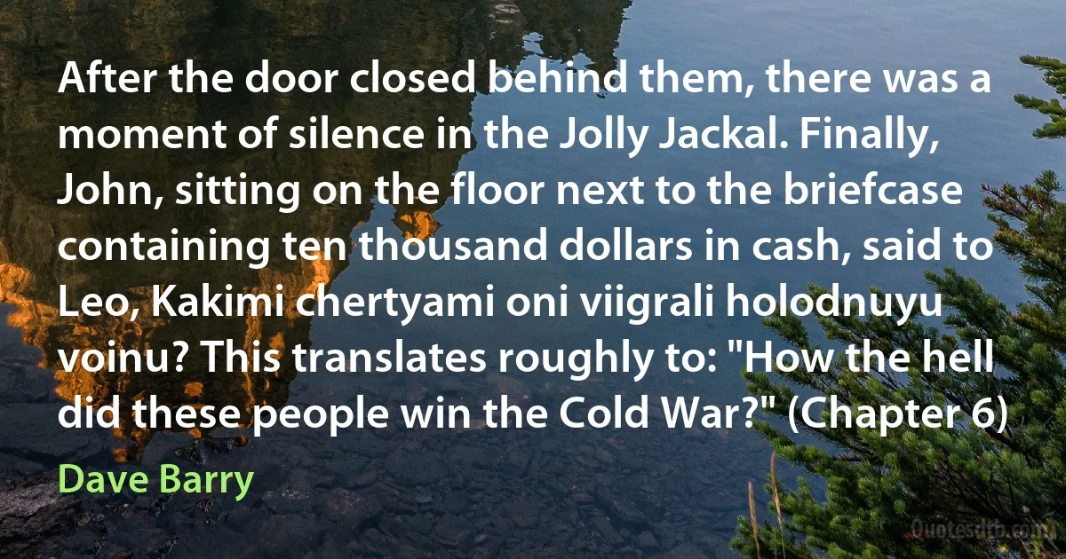 After the door closed behind them, there was a moment of silence in the Jolly Jackal. Finally, John, sitting on the floor next to the briefcase containing ten thousand dollars in cash, said to Leo, Kakimi chertyami oni viigrali holodnuyu voinu? This translates roughly to: "How the hell did these people win the Cold War?" (Chapter 6) (Dave Barry)