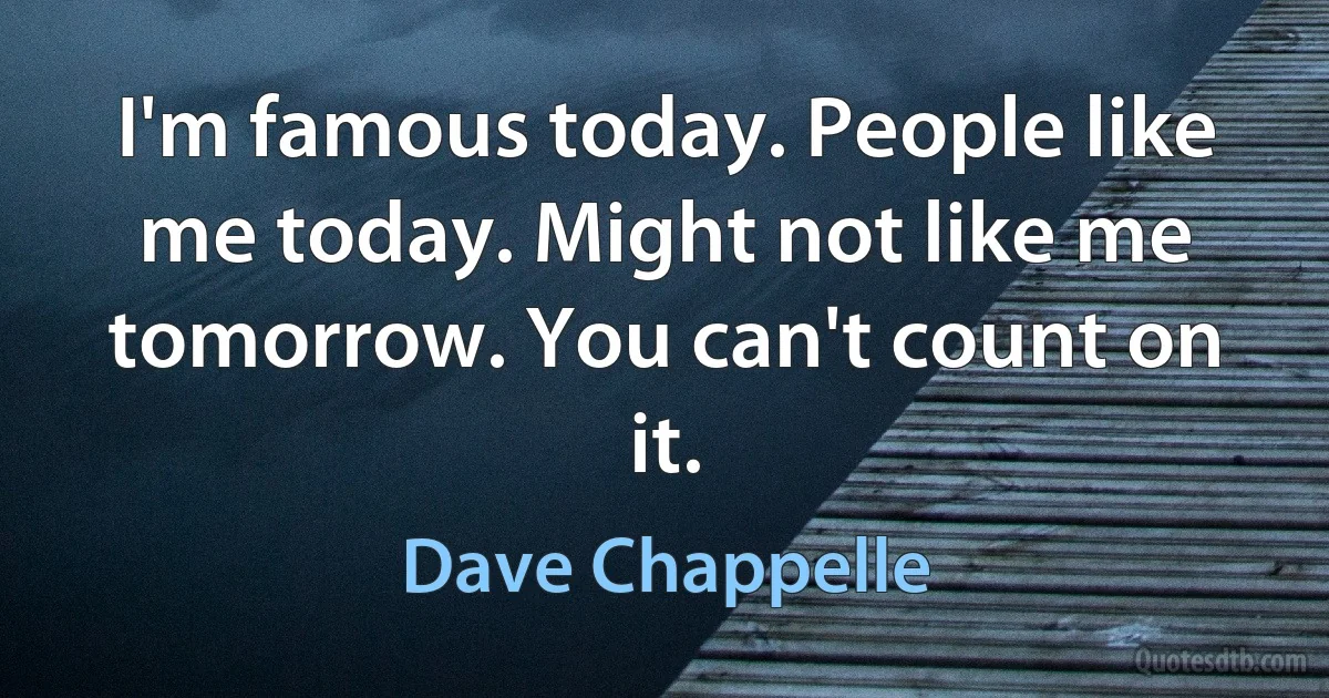 I'm famous today. People like me today. Might not like me tomorrow. You can't count on it. (Dave Chappelle)