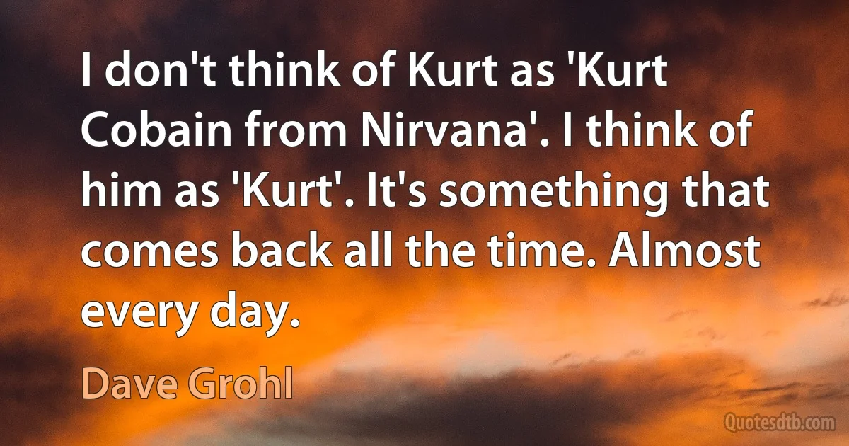 I don't think of Kurt as 'Kurt Cobain from Nirvana'. I think of him as 'Kurt'. It's something that comes back all the time. Almost every day. (Dave Grohl)