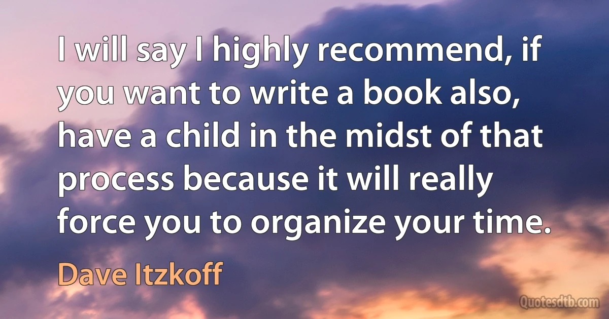 I will say I highly recommend, if you want to write a book also, have a child in the midst of that process because it will really force you to organize your time. (Dave Itzkoff)