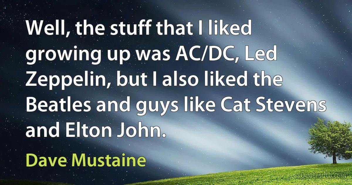 Well, the stuff that I liked growing up was AC/DC, Led Zeppelin, but I also liked the Beatles and guys like Cat Stevens and Elton John. (Dave Mustaine)