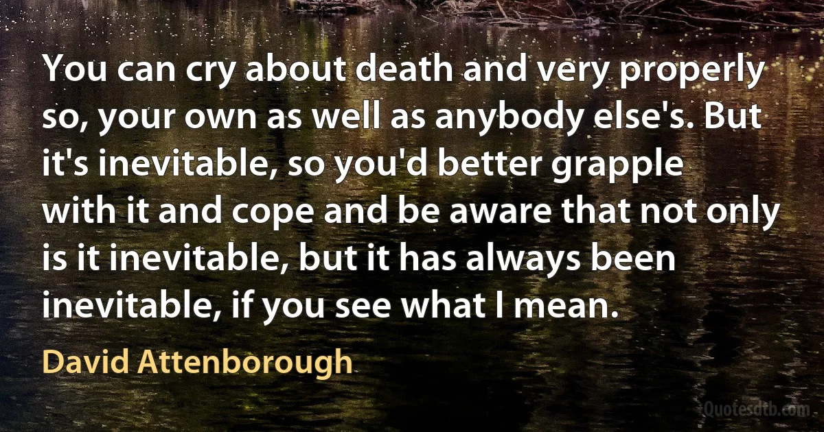 You can cry about death and very properly so, your own as well as anybody else's. But it's inevitable, so you'd better grapple with it and cope and be aware that not only is it inevitable, but it has always been inevitable, if you see what I mean. (David Attenborough)