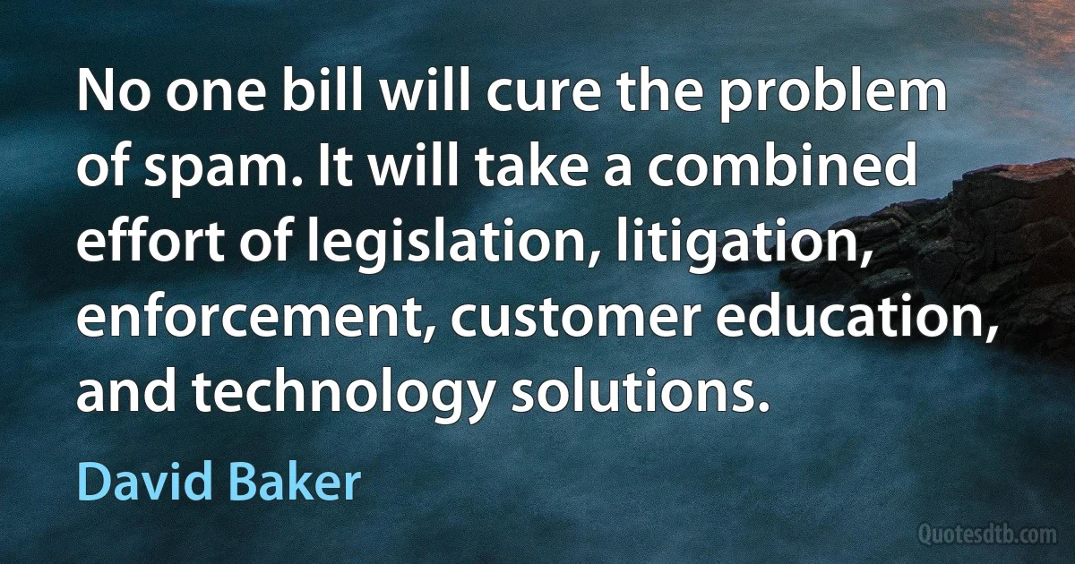 No one bill will cure the problem of spam. It will take a combined effort of legislation, litigation, enforcement, customer education, and technology solutions. (David Baker)